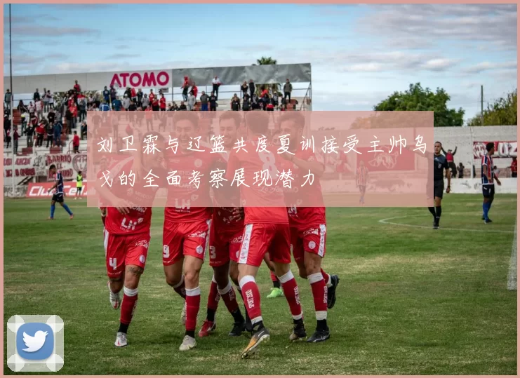 刘卫霖与辽篮共度夏训接受主帅乌戈的全面考察展现潜力