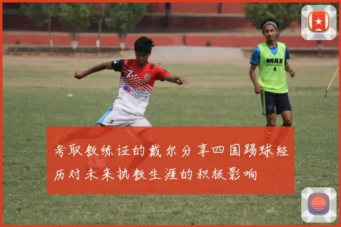 考取教练证的戴尔分享四国踢球经历对未来执教生涯的积极影响